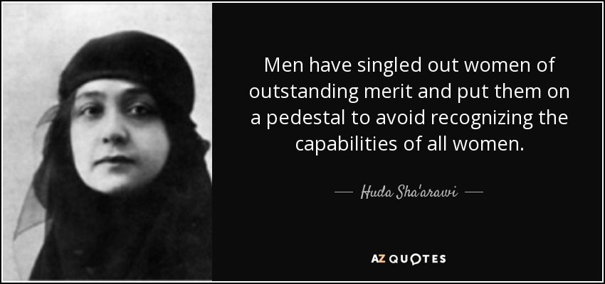 Men have singled out women of outstanding merit and put them on a pedestal to avoid recognizing the capabilities of all women. - Huda Sha'arawi