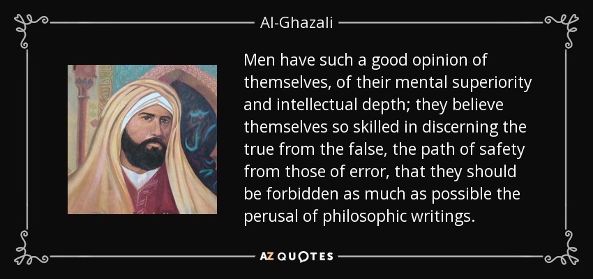 Men have such a good opinion of themselves, of their mental superiority and intellectual depth; they believe themselves so skilled in discerning the true from the false, the path of safety from those of error, that they should be forbidden as much as possible the perusal of philosophic writings. - Al-Ghazali