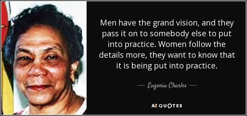 Men have the grand vision, and they pass it on to somebody else to put into practice. Women follow the details more, they want to know that it is being put into practice. - Eugenia Charles