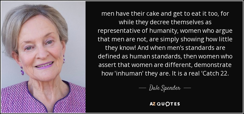 men have their cake and get to eat it too, for while they decree themselves as representative of humanity, women who argue that men are not, are simply showing how little they know! And when men's standards are defined as human standards, then women who assert that women are different, demonstrate how 'inhuman' they are. It is a real 'Catch 22. - Dale Spender