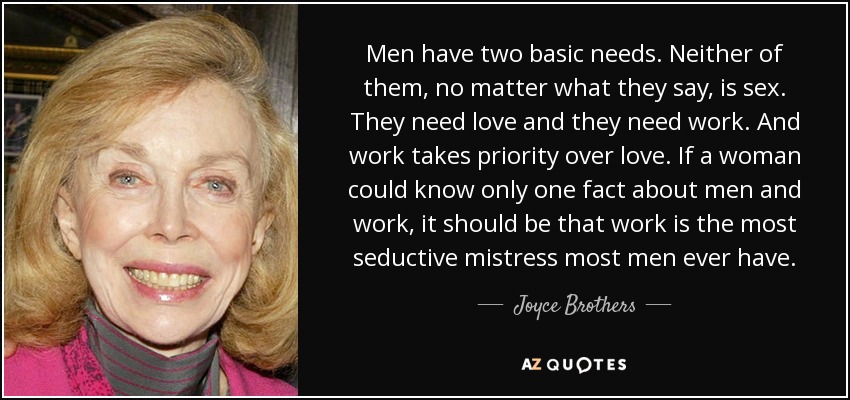 Men have two basic needs. Neither of them, no matter what they say, is sex. They need love and they need work. And work takes priority over love. If a woman could know only one fact about men and work, it should be that work is the most seductive mistress most men ever have. - Joyce Brothers
