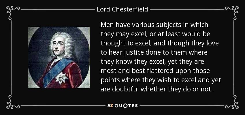 Men have various subjects in which they may excel, or at least would be thought to excel, and though they love to hear justice done to them where they know they excel, yet they are most and best flattered upon those points where they wish to excel and yet are doubtful whether they do or not. - Lord Chesterfield