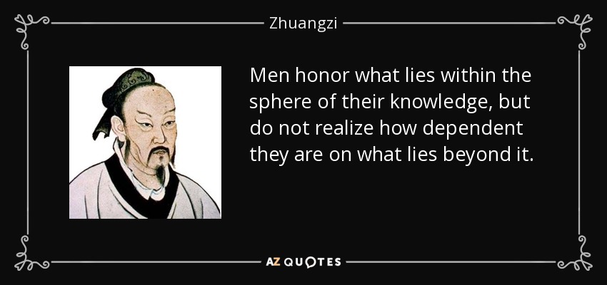 Men honor what lies within the sphere of their knowledge, but do not realize how dependent they are on what lies beyond it. - Zhuangzi