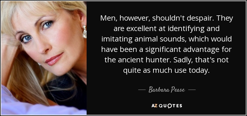 Men, however, shouldn't despair. They are excellent at identifying and imitating animal sounds, which would have been a significant advantage for the ancient hunter. Sadly, that's not quite as much use today. - Barbara Pease