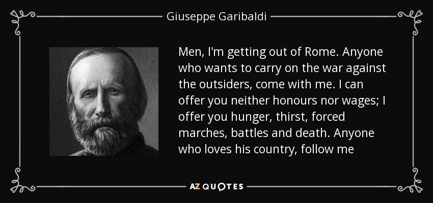 Men, I'm getting out of Rome. Anyone who wants to carry on the war against the outsiders, come with me. I can offer you neither honours nor wages; I offer you hunger, thirst, forced marches, battles and death. Anyone who loves his country, follow me - Giuseppe Garibaldi