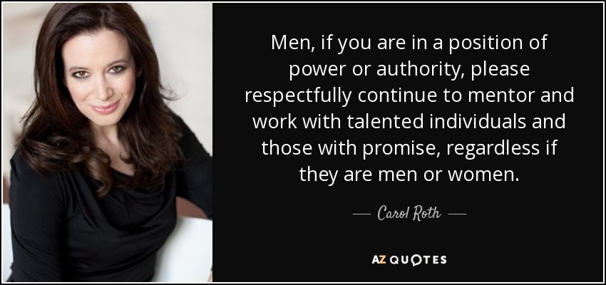 Men, if you are in a position of power or authority, please respectfully continue to mentor and work with talented individuals and those with promise, regardless if they are men or women. - Carol Roth