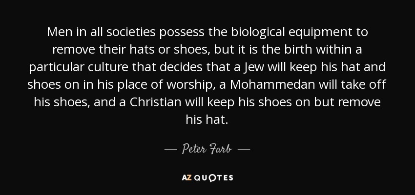 Men in all societies possess the biological equipment to remove their hats or shoes, but it is the birth within a particular culture that decides that a Jew will keep his hat and shoes on in his place of worship, a Mohammedan will take off his shoes, and a Christian will keep his shoes on but remove his hat. - Peter Farb