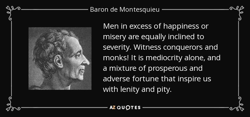 Men in excess of happiness or misery are equally inclined to severity. Witness conquerors and monks! It is mediocrity alone, and a mixture of prosperous and adverse fortune that inspire us with lenity and pity. - Baron de Montesquieu