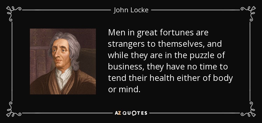 Men in great fortunes are strangers to themselves, and while they are in the puzzle of business, they have no time to tend their health either of body or mind. - John Locke