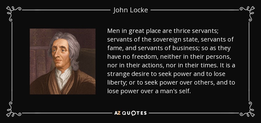 Men in great place are thrice servants; servants of the sovereign state, servants of fame, and servants of business; so as they have no freedom, neither in their persons, nor in their actions, nor in their times. It is a strange desire to seek power and to lose liberty; or to seek power over others, and to lose power over a man's self. - John Locke