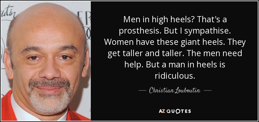 Men in high heels? That's a prosthesis. But I sympathise. Women have these giant heels. They get taller and taller. The men need help. But a man in heels is ridiculous. - Christian Louboutin