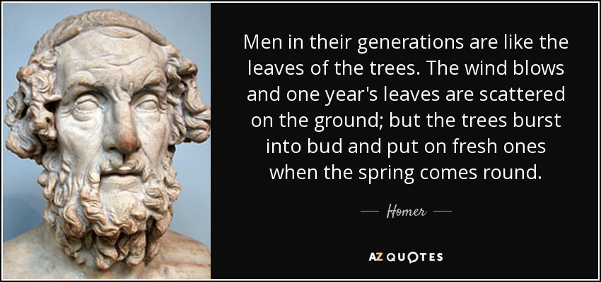 Men in their generations are like the leaves of the trees. The wind blows and one year's leaves are scattered on the ground; but the trees burst into bud and put on fresh ones when the spring comes round. - Homer
