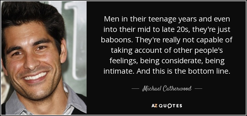Men in their teenage years and even into their mid to late 20s, they're just baboons. They're really not capable of taking account of other people's feelings, being considerate, being intimate. And this is the bottom line. - Michael Catherwood