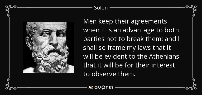 Men keep their agreements when it is an advantage to both parties not to break them; and I shall so frame my laws that it will be evident to the Athenians that it will be for their interest to observe them. - Solon