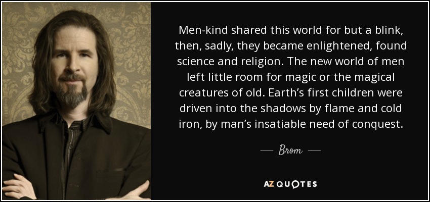 Men-kind shared this world for but a blink, then, sadly, they became enlightened, found science and religion. The new world of men left little room for magic or the magical creatures of old. Earth’s first children were driven into the shadows by flame and cold iron, by man’s insatiable need of conquest. - Brom