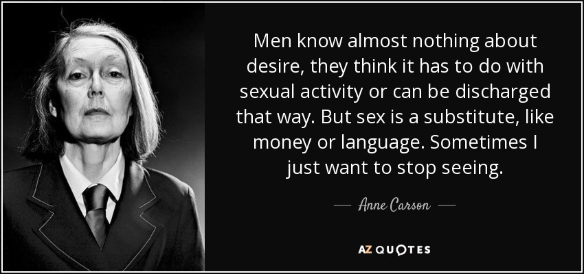 Men know almost nothing about desire, they think it has to do with sexual activity or can be discharged that way. But sex is a substitute, like money or language. Sometimes I just want to stop seeing. - Anne Carson