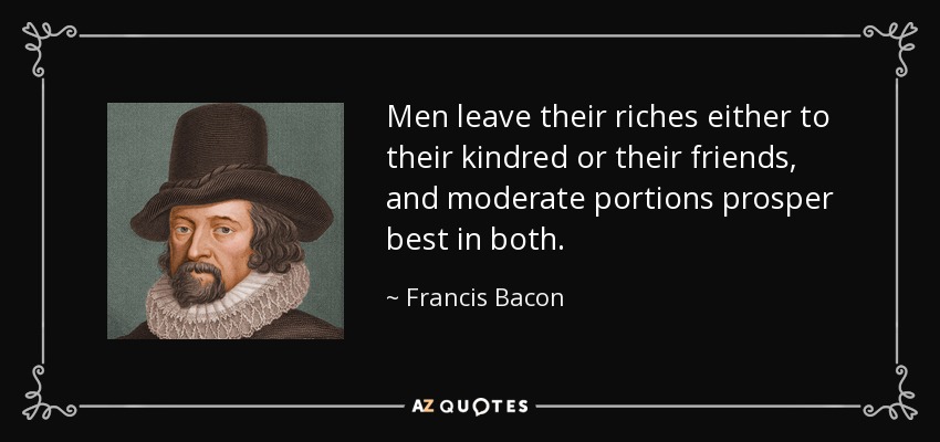 Men leave their riches either to their kindred or their friends, and moderate portions prosper best in both. - Francis Bacon