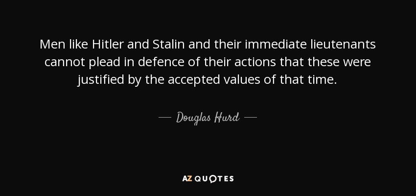 Men like Hitler and Stalin and their immediate lieutenants cannot plead in defence of their actions that these were justified by the accepted values of that time. - Douglas Hurd