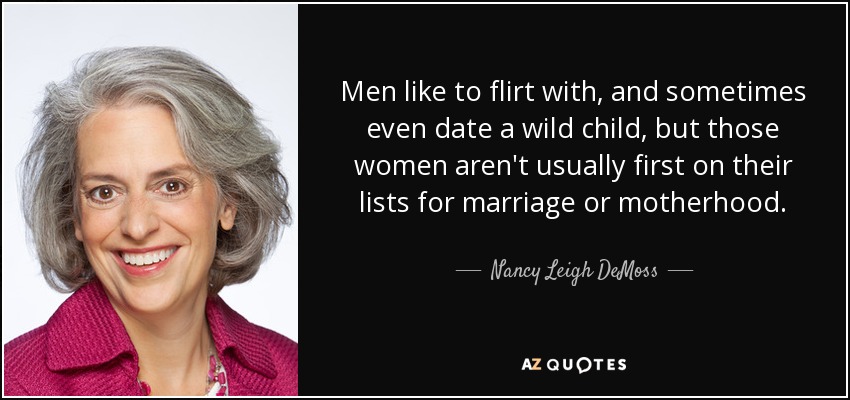 Men like to flirt with, and sometimes even date a wild child, but those women aren't usually first on their lists for marriage or motherhood. - Nancy Leigh DeMoss