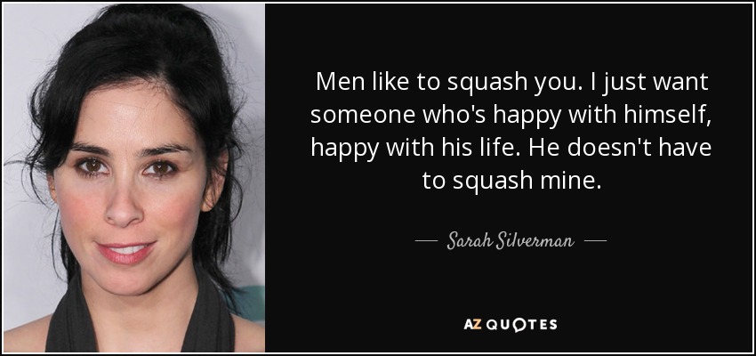 Men like to squash you. I just want someone who's happy with himself, happy with his life. He doesn't have to squash mine. - Sarah Silverman