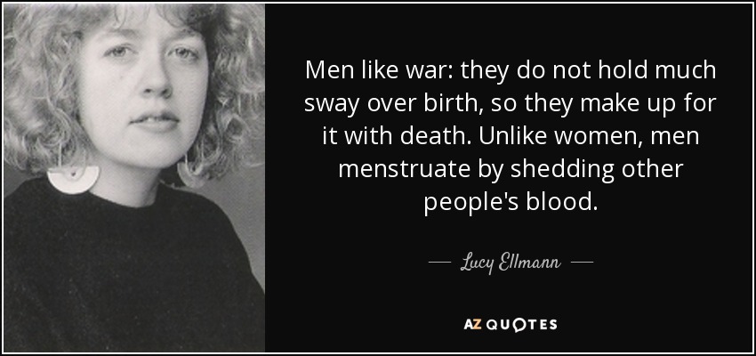 Men like war: they do not hold much sway over birth, so they make up for it with death. Unlike women, men menstruate by shedding other people's blood. - Lucy Ellmann