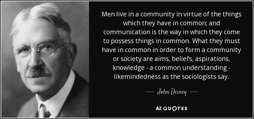 Men live in a community in virtue of the things which they have in common; and communication is the way in which they come to possess things in common. What they must have in common in order to form a community or society are aims, beliefs, aspirations, knowledge - a common understanding - likemindedness as the sociologists say. - John Dewey