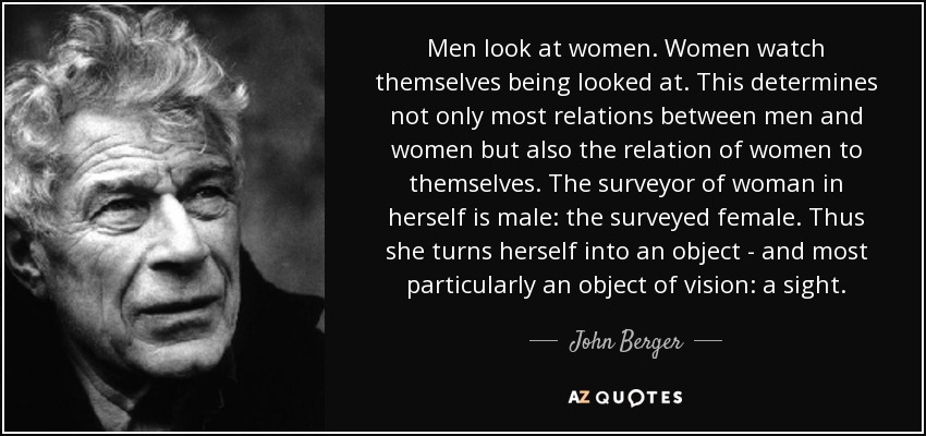 Men look at women. Women watch themselves being looked at. This determines not only most relations between men and women but also the relation of women to themselves. The surveyor of woman in herself is male: the surveyed female. Thus she turns herself into an object - and most particularly an object of vision: a sight. - John Berger