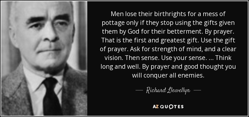 Men lose their birthrights for a mess of pottage only if they stop using the gifts given them by God for their betterment. By prayer. That is the first and greatest gift. Use the gift of prayer. Ask for strength of mind, and a clear vision. Then sense. Use your sense. … Think long and well. By prayer and good thought you will conquer all enemies. - Richard Llewellyn