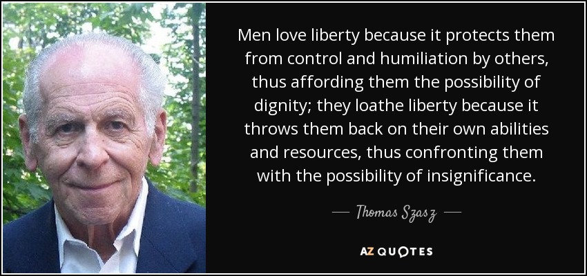 Men love liberty because it protects them from control and humiliation by others, thus affording them the possibility of dignity; they loathe liberty because it throws them back on their own abilities and resources, thus confronting them with the possibility of insignificance. - Thomas Szasz