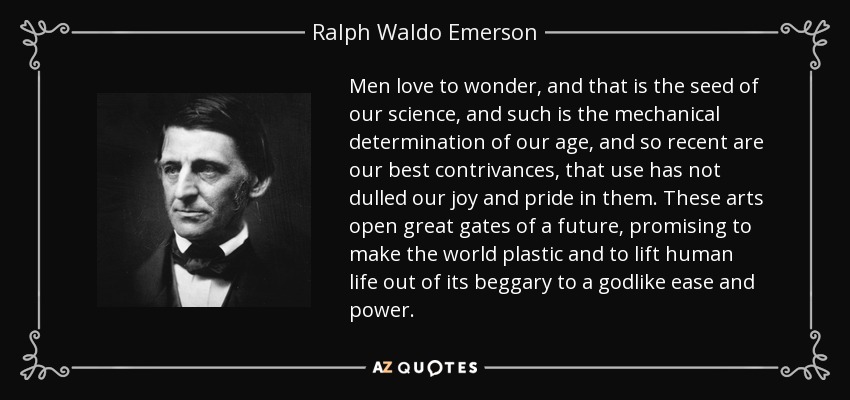 Men love to wonder, and that is the seed of our science, and such is the mechanical determination of our age, and so recent are our best contrivances, that use has not dulled our joy and pride in them. These arts open great gates of a future, promising to make the world plastic and to lift human life out of its beggary to a godlike ease and power. - Ralph Waldo Emerson