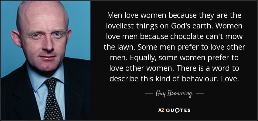 Men love women because they are the loveliest things on God's earth. Women love men because chocolate can't mow the lawn. Some men prefer to love other men. Equally, some women prefer to love other women. There is a word to describe this kind of behaviour. Love. - Guy Browning
