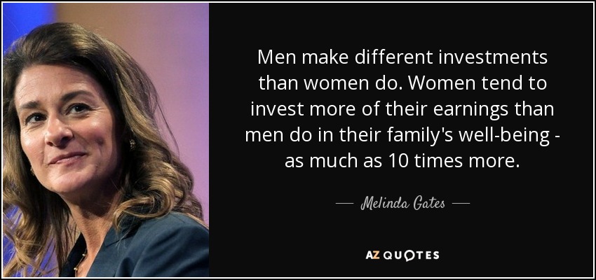 Men make different investments than women do. Women tend to invest more of their earnings than men do in their family's well-being - as much as 10 times more. - Melinda Gates