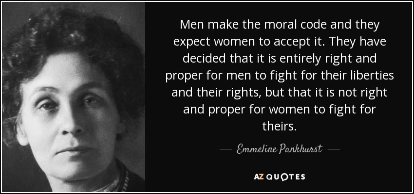 Men make the moral code and they expect women to accept it. They have decided that it is entirely right and proper for men to fight for their liberties and their rights, but that it is not right and proper for women to fight for theirs. - Emmeline Pankhurst