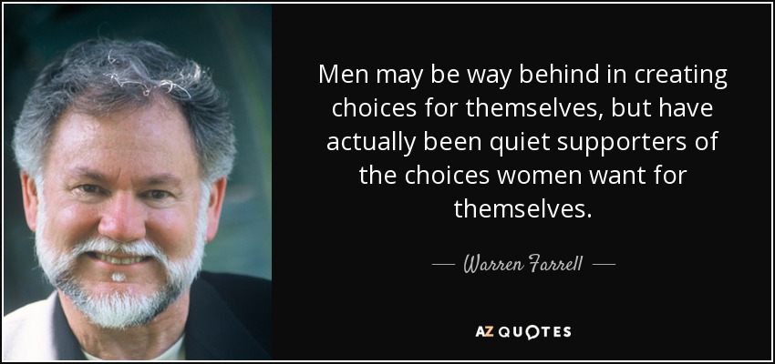 Men may be way behind in creating choices for themselves, but have actually been quiet supporters of the choices women want for themselves. - Warren Farrell