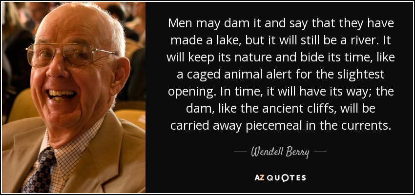 Men may dam it and say that they have made a lake, but it will still be a river. It will keep its nature and bide its time, like a caged animal alert for the slightest opening. In time, it will have its way; the dam, like the ancient cliffs, will be carried away piecemeal in the currents. - Wendell Berry