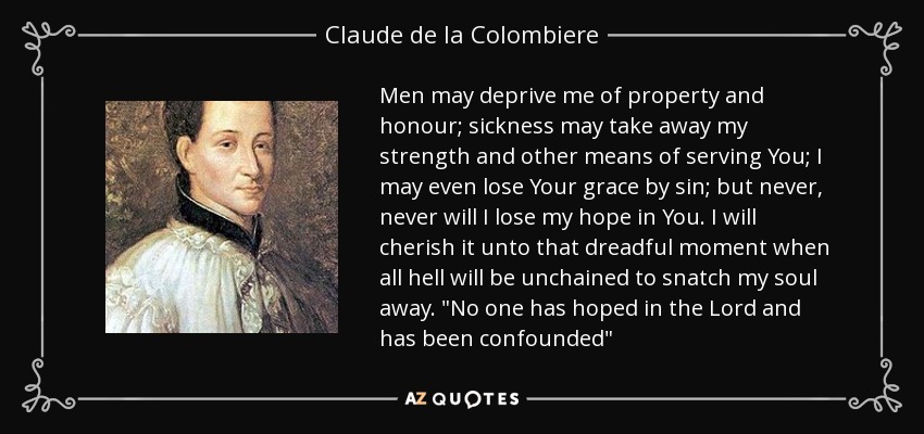 Men may deprive me of property and honour; sickness may take away my strength and other means of serving You; I may even lose Your grace by sin; but never, never will I lose my hope in You. I will cherish it unto that dreadful moment when all hell will be unchained to snatch my soul away. 