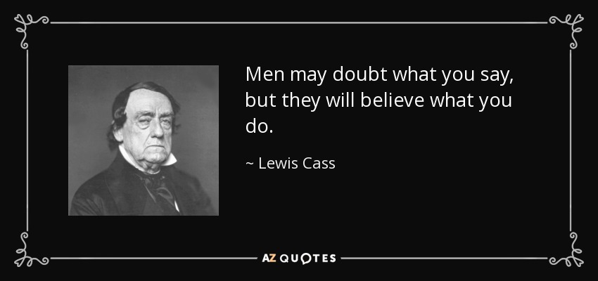 Men may doubt what you say, but they will believe what you do. - Lewis Cass