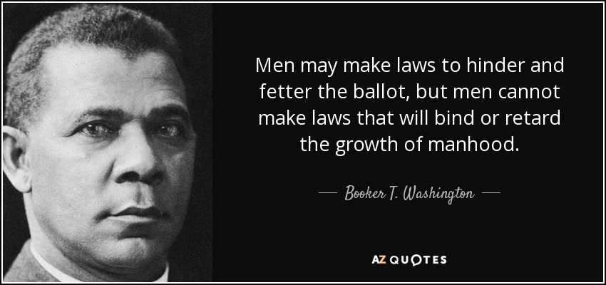 Men may make laws to hinder and fetter the ballot, but men cannot make laws that will bind or retard the growth of manhood. - Booker T. Washington