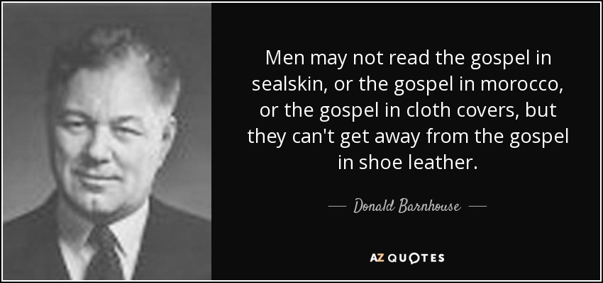 Men may not read the gospel in sealskin, or the gospel in morocco, or the gospel in cloth covers, but they can't get away from the gospel in shoe leather. - Donald Barnhouse