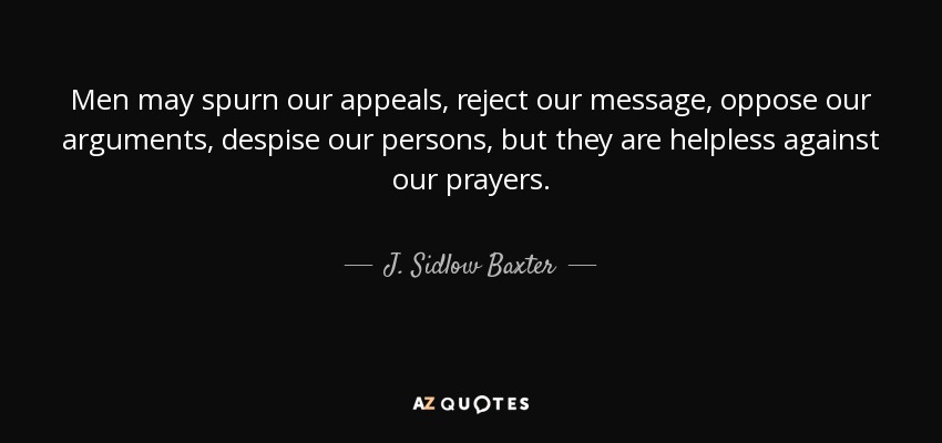 Men may spurn our appeals, reject our message, oppose our arguments, despise our persons, but they are helpless against our prayers. - J. Sidlow Baxter