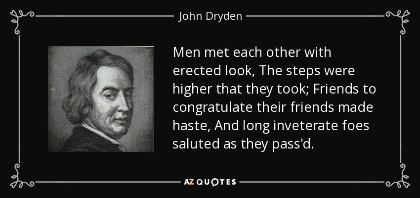 Men met each other with erected look, The steps were higher that they took; Friends to congratulate their friends made haste, And long inveterate foes saluted as they pass'd. - John Dryden