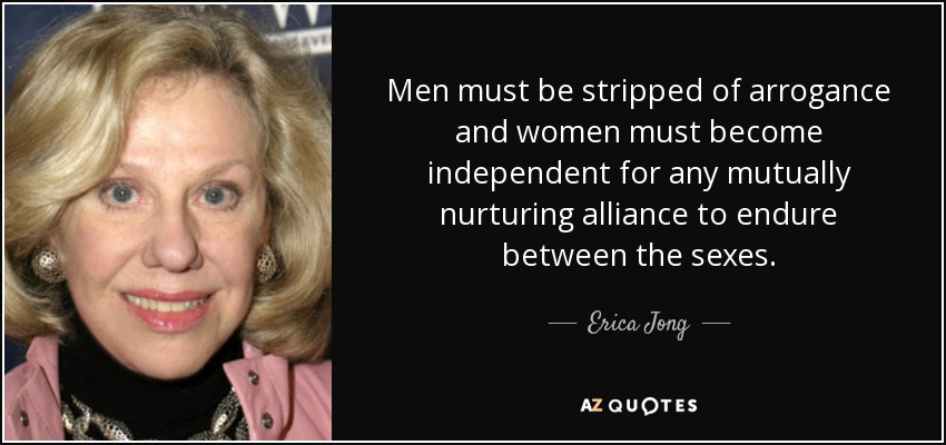 Men must be stripped of arrogance and women must become independent for any mutually nurturing alliance to endure between the sexes. - Erica Jong