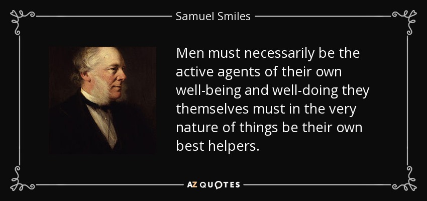Men must necessarily be the active agents of their own well-being and well-doing they themselves must in the very nature of things be their own best helpers. - Samuel Smiles
