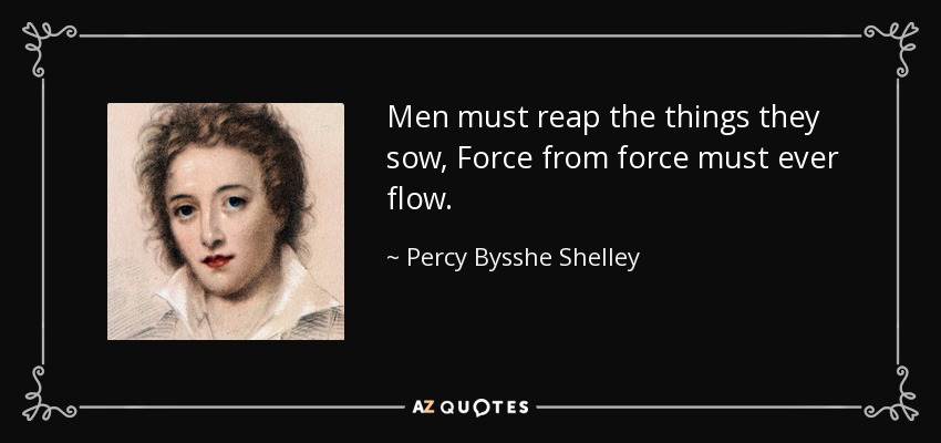 Men must reap the things they sow, Force from force must ever flow. - Percy Bysshe Shelley