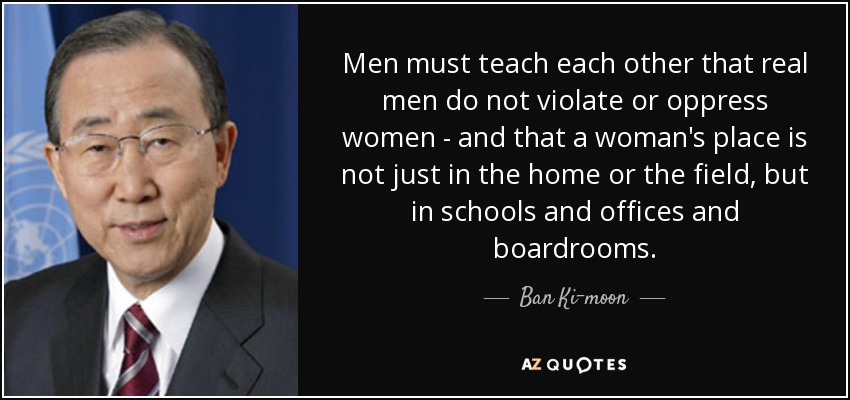 Men must teach each other that real men do not violate or oppress women - and that a woman's place is not just in the home or the field, but in schools and offices and boardrooms. - Ban Ki-moon