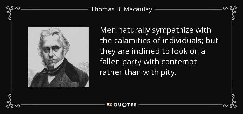 Men naturally sympathize with the calamities of individuals; but they are inclined to look on a fallen party with contempt rather than with pity. - Thomas B. Macaulay