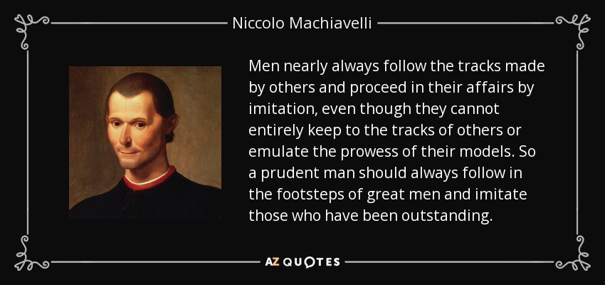 Men nearly always follow the tracks made by others and proceed in their affairs by imitation, even though they cannot entirely keep to the tracks of others or emulate the prowess of their models. So a prudent man should always follow in the footsteps of great men and imitate those who have been outstanding. - Niccolo Machiavelli