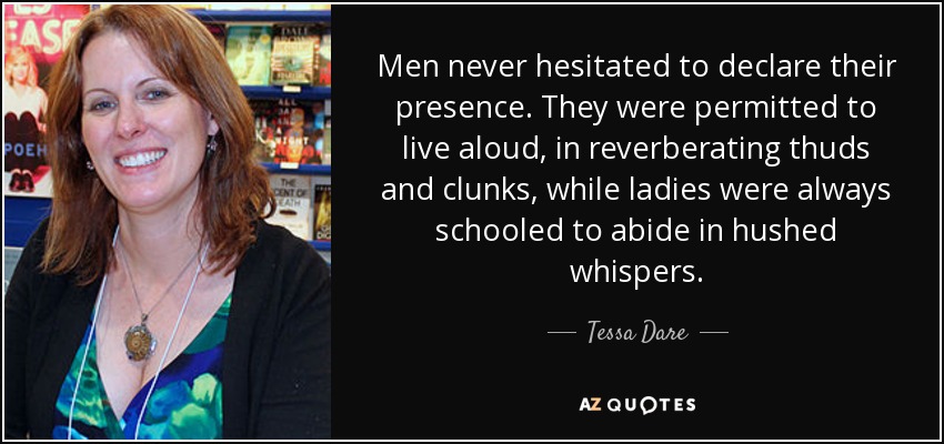 Men never hesitated to declare their presence. They were permitted to live aloud, in reverberating thuds and clunks, while ladies were always schooled to abide in hushed whispers. - Tessa Dare