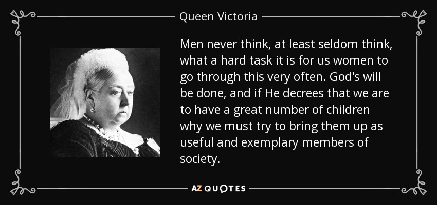 Men never think, at least seldom think, what a hard task it is for us women to go through this very often. God's will be done, and if He decrees that we are to have a great number of children why we must try to bring them up as useful and exemplary members of society. - Queen Victoria