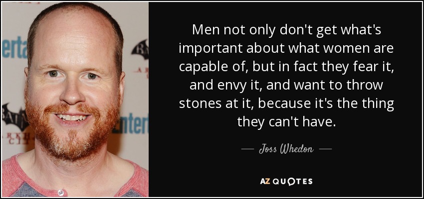 Men not only don't get what's important about what women are capable of, but in fact they fear it, and envy it, and want to throw stones at it, because it's the thing they can't have. - Joss Whedon